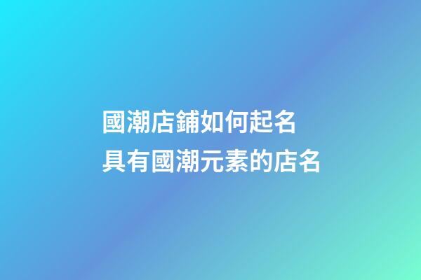 國潮店鋪如何起名 具有國潮元素的店名